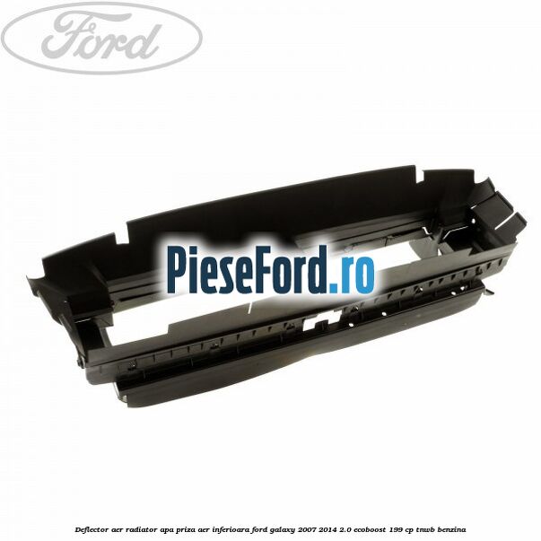 Deflector aer radiator apa priza aer inferioara Ford Galaxy 2007-2014 2.0 EcoBoost 199 cp TNWB benzina