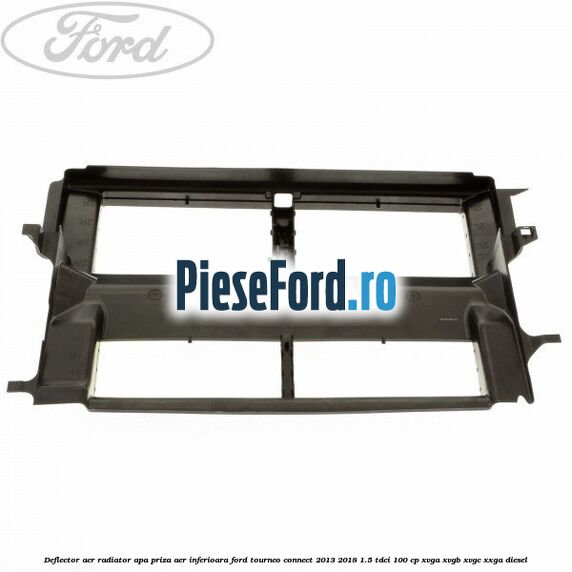 Deflector aer radiator apa, priza aer inferioara Ford Tourneo Connect 2013-2018 1.5 TDCi 100 cp Deflector aer radiator apa, priza aer inferioara Ford Tourneo Connect 2013-2018 1.5 TDCi 100 cp XVGA, XVGB, XVGC, XXGA diesel