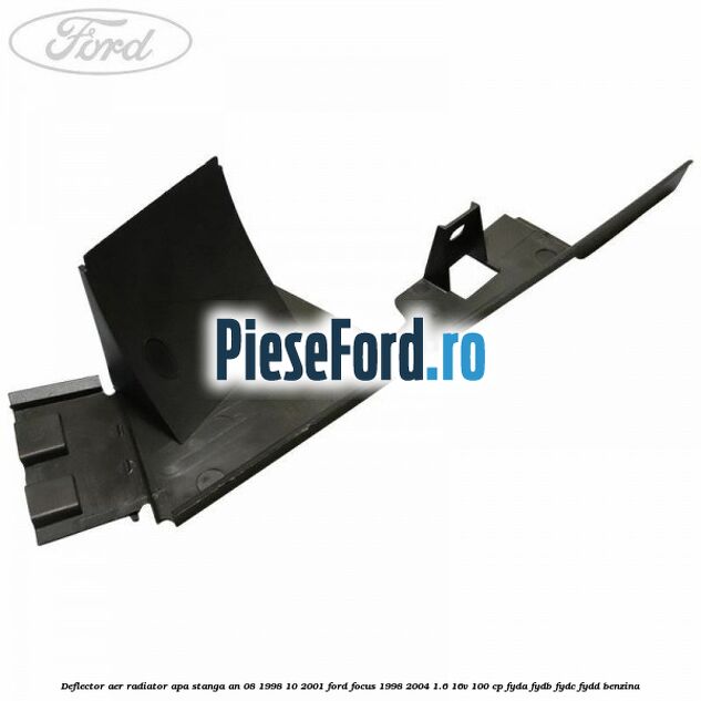 Deflector aer radiator apa stanga an 08/1998-10/2001 Ford Focus 1998-2004 1.6 16V 100 cp FYDA, FYDB, FYDC, FYDD benzina