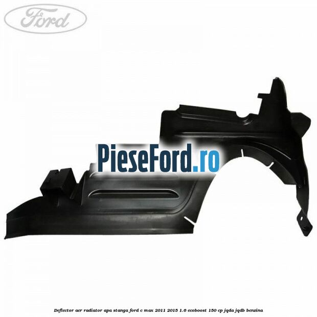 Deflector aer radiator apa stanga Ford C-Max 2011-2015 1.6 EcoBoost 150 cp Deflector aer radiator apa stanga Ford C-Max 2011-2015 1.6 EcoBoost 150 cp JQDA, JQDB benzina