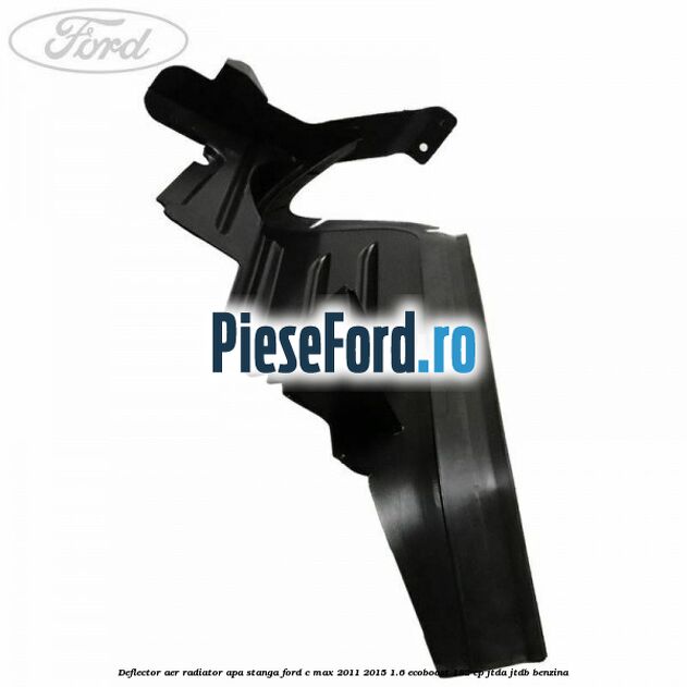 Deflector aer radiator apa stanga Ford C-Max 2011-2015 1.6 EcoBoost 182 cp Deflector aer radiator apa stanga Ford C-Max 2011-2015 1.6 EcoBoost 182 cp JTDA, JTDB benzina