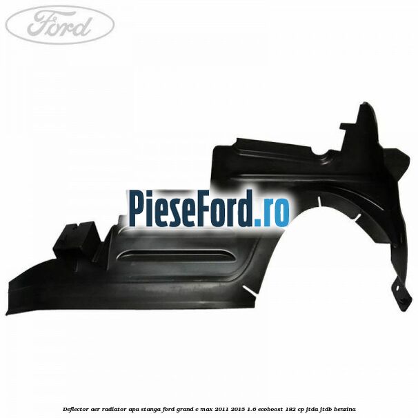 Deflector aer radiator apa stanga Ford Grand C-Max 2011-2015 1.6 EcoBoost 182 cp JTDA, JTDB benzina