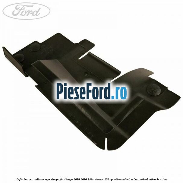 Deflector aer radiator apa stanga Ford Kuga 2013-2016 1.5 EcoBoost 150 cp M8MA, M8MB, M8MC, M8MD, M8ME benzina
