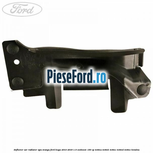 Deflector aer radiator apa stanga Ford Kuga 2013-2016 1.5 EcoBoost 150 cp Deflector aer radiator apa stanga Ford Kuga 2013-2016 1.5 EcoBoost 150 cp M8MA, M8MB, M8MC, M8MD, M8ME benzina