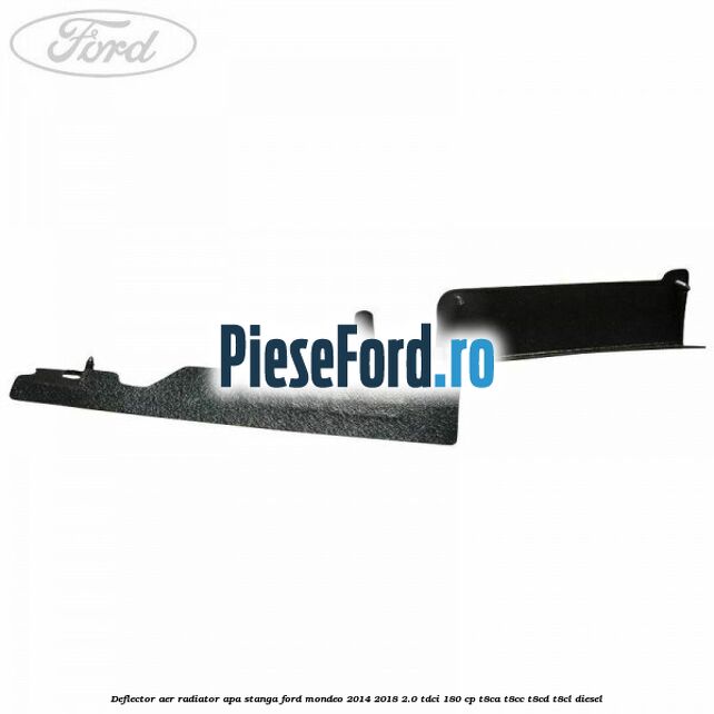 Deflector aer radiator apa stanga Ford Mondeo 2014-2018 2.0 TDCi 180 cp Deflector aer radiator apa stanga Ford Mondeo 2014-2018 2.0 TDCi 180 cp T8CA, T8CC, T8CD, T8CL diesel