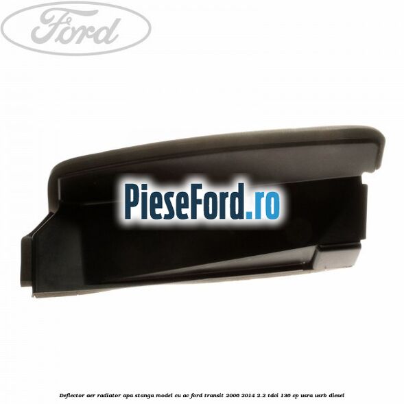 Deflector aer radiator apa stanga model cu AC Ford Transit 2006-2014 2.2 TDCi 136 cp Deflector aer radiator apa stanga model cu AC Ford Transit 2006-2014 2.2 TDCi 136 cp USRA, USRB diesel