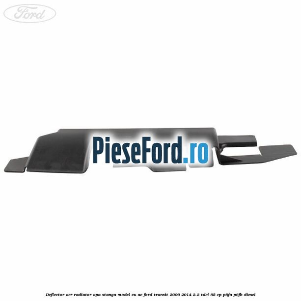 Deflector aer radiator apa stanga model cu AC Ford Transit 2006-2014 2.2 TDCi 85 cp Deflector aer radiator apa stanga model cu AC Ford Transit 2006-2014 2.2 TDCi 85 cp P8FA, P8FB diesel