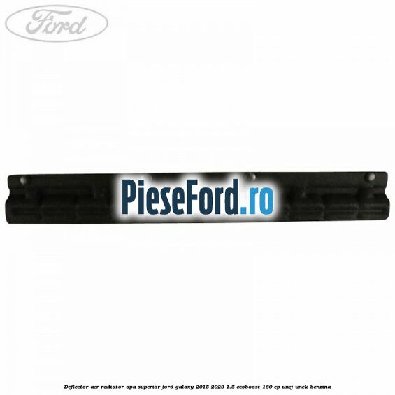 Deflector aer radiator apa superior Ford Galaxy 2015-2023 1.5 EcoBoost 160 cp UNCJ, UNCK benzina