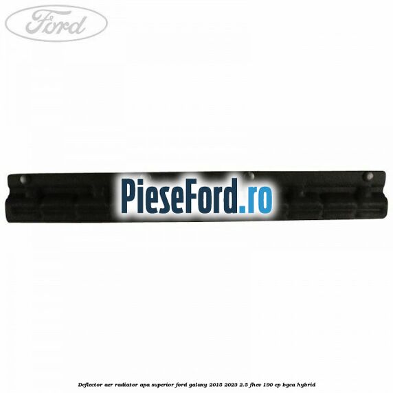 Deflector aer radiator apa superior Ford Galaxy 2015-2023 2.5 FHEV 190 cp BGCA hybrid