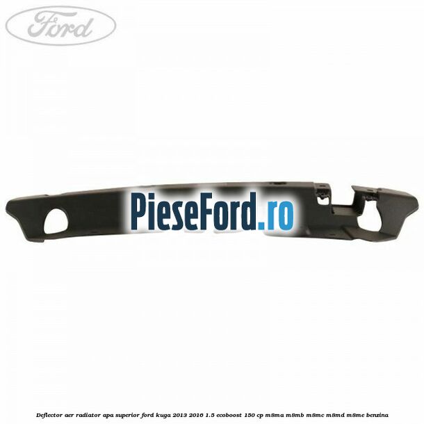 Deflector aer radiator apa superior Ford Kuga 2013-2016 1.5 EcoBoost 150 cp Deflector aer radiator apa superior Ford Kuga 2013-2016 1.5 EcoBoost 150 cp M8MA, M8MB, M8MC, M8MD, M8ME benzina