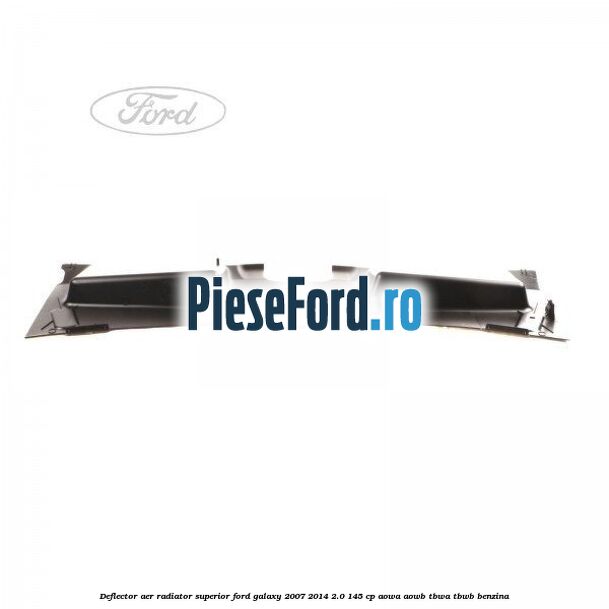 Deflector aer radiator superior Ford Galaxy 2007-2014 2.0 145 cp Deflector aer radiator superior Ford Galaxy 2007-2014 2.0 145 cp AOWA, AOWB, TBWA, TBWB benzina