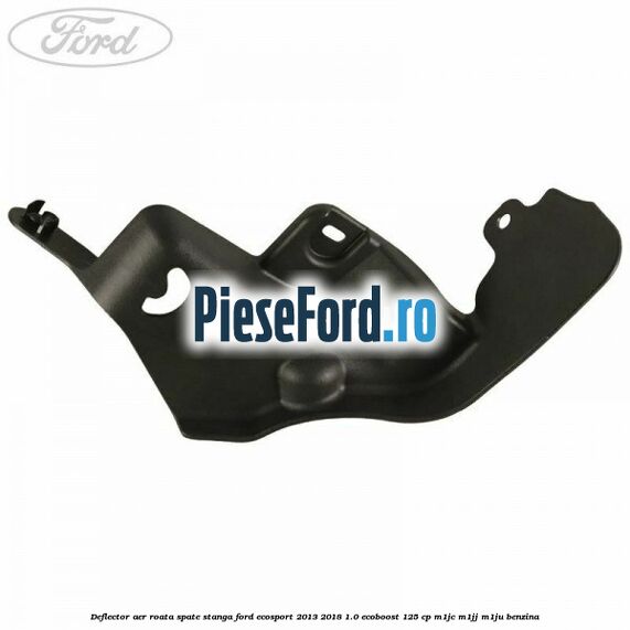 Deflector aer roata spate stanga Ford EcoSport 2013-2018 1.0 EcoBoost 125 cp Deflector aer roata spate stanga Ford EcoSport 2013-2018 1.0 EcoBoost 125 cp M1JC, M1JJ, M1JU benzina