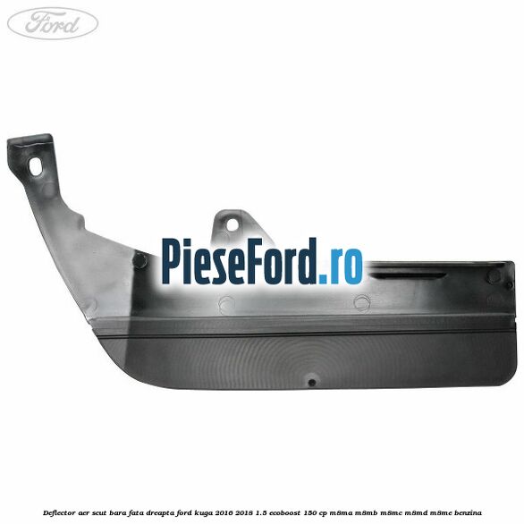 Deflector aer scut bara fata dreapta Ford Kuga 2016-2018 1.5 EcoBoost 150 cp Deflector aer scut bara fata dreapta Ford Kuga 2016-2018 1.5 EcoBoost 150 cp M8MA, M8MB, M8MC, M8MD, M8ME benzina