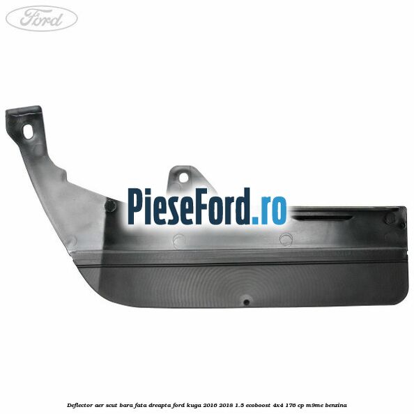 Deflector aer scut bara fata dreapta Ford Kuga 2016-2018 1.5 EcoBoost 4x4 176 cp Deflector aer scut bara fata dreapta Ford Kuga 2016-2018 1.5 EcoBoost 4x4 176 cp M9ME benzina
