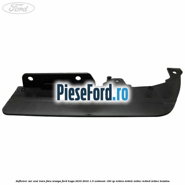 Deflector aer scut bara fata stanga Ford Kuga 2016-2018 1.5 EcoBoost 150 cp M8MA, M8MB, M8MC, M8MD, M8ME benzina