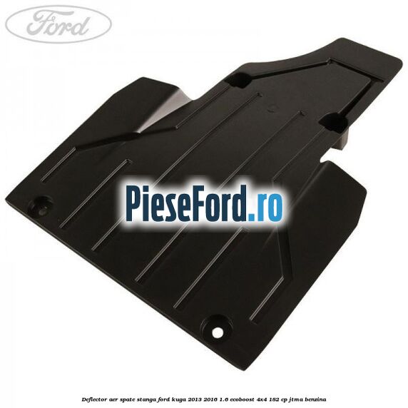 Deflector aer spate stanga Ford Kuga 2013-2016 1.6 EcoBoost 4x4 182 cp JTMA benzina
