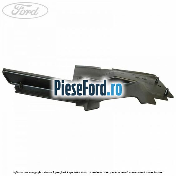 Deflector aer stanga fara sistem Kysor Ford Kuga 2013-2016 1.5 EcoBoost 150 cp Deflector aer stanga fara sistem Kysor Ford Kuga 2013-2016 1.5 EcoBoost 150 cp M8MA, M8MB, M8MC, M8MD, M8ME benzina