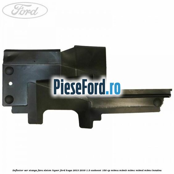 Deflector aer stanga fara sistem Kysor Ford Kuga 2013-2016 1.5 EcoBoost 150 cp Deflector aer stanga fara sistem Kysor Ford Kuga 2013-2016 1.5 EcoBoost 150 cp M8MA, M8MB, M8MC, M8MD, M8ME benzina