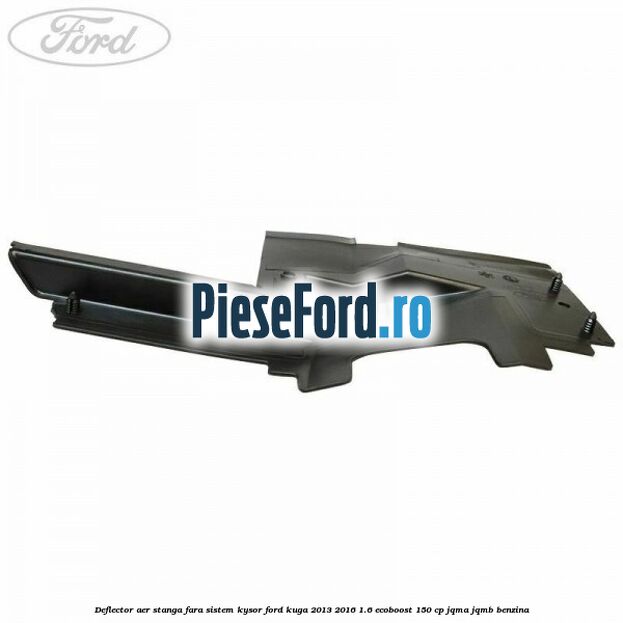 Deflector aer stanga fara sistem Kysor Ford Kuga 2013-2016 1.6 EcoBoost 150 cp Deflector aer stanga fara sistem Kysor Ford Kuga 2013-2016 1.6 EcoBoost 150 cp JQMA, JQMB benzina
