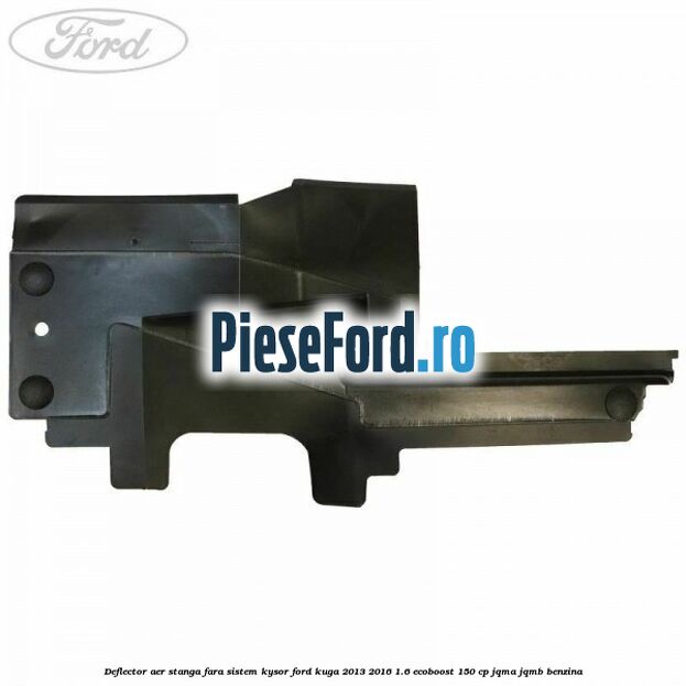 Deflector aer stanga fara sistem Kysor Ford Kuga 2013-2016 1.6 EcoBoost 150 cp Deflector aer stanga fara sistem Kysor Ford Kuga 2013-2016 1.6 EcoBoost 150 cp JQMA, JQMB benzina