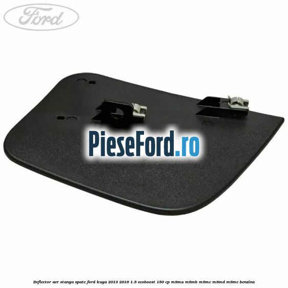 Deflector aer stanga spate Ford Kuga 2013-2016 1.5 EcoBoost 150 cp M8MA, M8MB, M8MC, M8MD, M8ME benzina