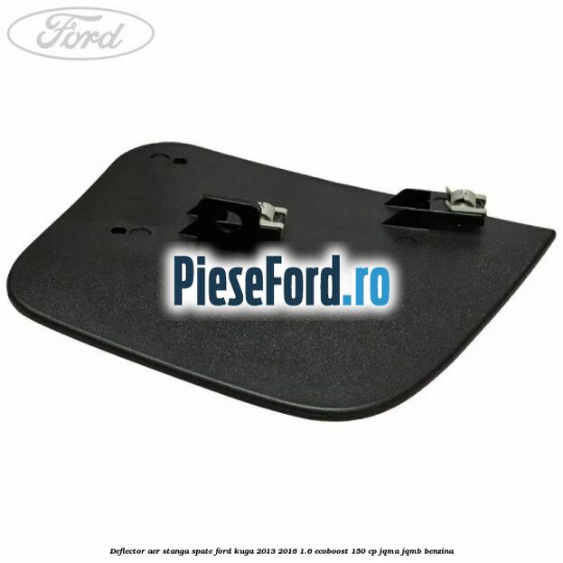 Deflector aer stanga spate Ford Kuga 2013-2016 1.6 EcoBoost 150 cp JQMA, JQMB benzina