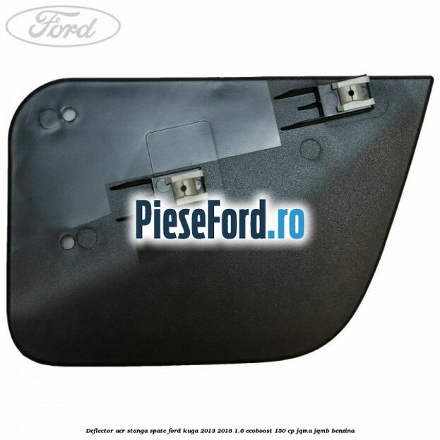 Deflector aer stanga spate Ford Kuga 2013-2016 1.6 EcoBoost 150 cp JQMA, JQMB benzina
