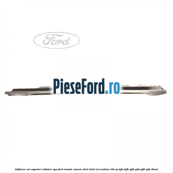 Deflector aer superior radiator apa Ford Transit Custom 2014-2018 2.0 EcoBlue 105 cp BJFA, BJFB, YLF6, YLFA, YLFB, YLFS diesel