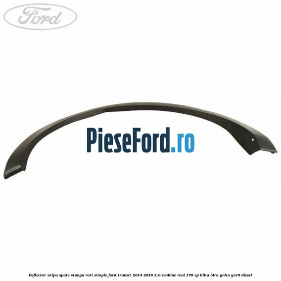 Deflector aripa spate stanga roti simple Ford Transit 2014-2018 2.0 EcoBlue RWD 170 cp Deflector aripa spate stanga roti simple Ford Transit 2014-2018 2.0 EcoBlue RWD 170 cp BLHA, BLRA, YNHA, YNR6 diesel