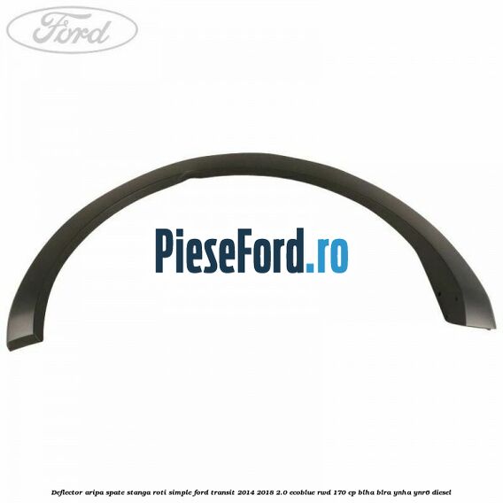 Deflector aripa spate stanga roti simple Ford Transit 2014-2018 2.0 EcoBlue RWD 170 cp Deflector aripa spate stanga roti simple Ford Transit 2014-2018 2.0 EcoBlue RWD 170 cp BLHA, BLRA, YNHA, YNR6 diesel