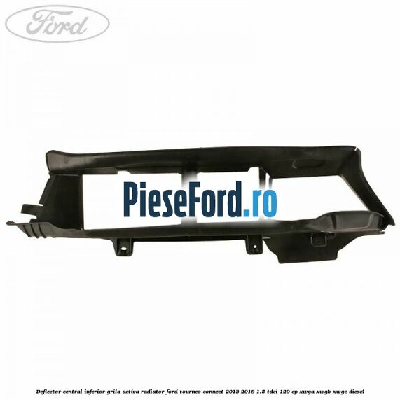 Deflector central inferior grila activa radiator Ford Tourneo Connect 2013-2018 1.5 TDCi 120 cp Deflector central inferior grila activa radiator Ford Tourneo Connect 2013-2018 1.5 TDCi 120 cp XWGA, XWGB, XWGC diesel