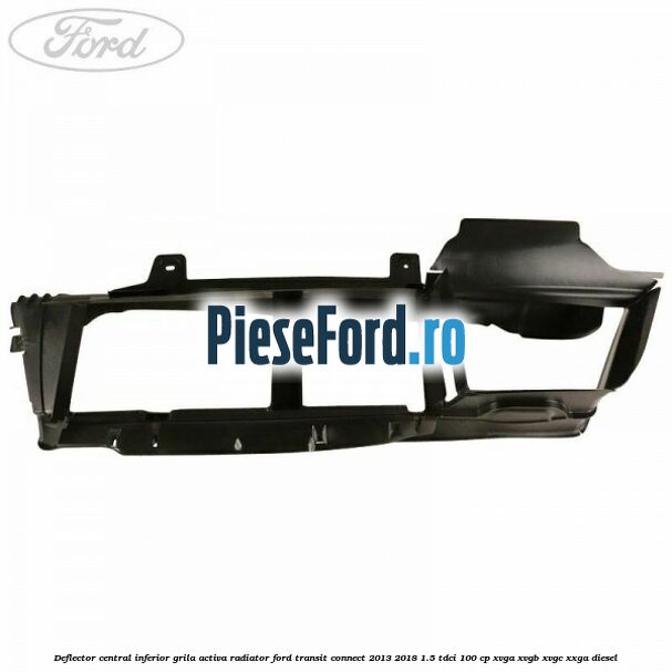 Deflector central inferior grila activa radiator Ford Transit Connect 2013-2018 1.5 TDCi 100 cp Deflector central inferior grila activa radiator Ford Transit Connect 2013-2018 1.5 TDCi 100 cp XVGA, XVGB, XVGC, XXGA diesel