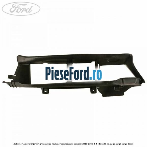 Deflector central inferior grila activa radiator Ford Transit Connect 2013-2018 1.5 TDCi 120 cp Deflector central inferior grila activa radiator Ford Transit Connect 2013-2018 1.5 TDCi 120 cp XWGA, XWGB, XWGC diesel