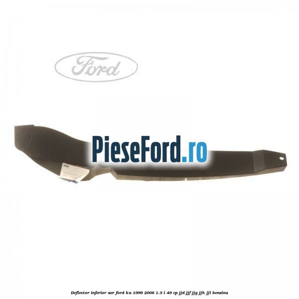 Deflector inferior aer Ford Ka 1996-2008 1.3 i 49 cp JJD, JJF, JJG, JJH, JJL benzina
