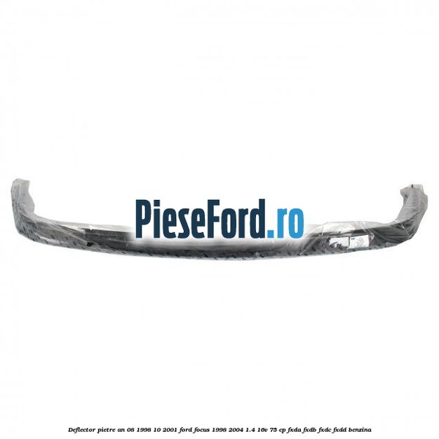 Deflector pietre an 08/1998-10/2001 Ford Focus 1998-2004 1.4 16V 75 cp Deflector pietre an 08/1998-10/2001 Ford Focus 1998-2004 1.4 16V 75 cp FXDA, FXDB, FXDC, FXDD benzina