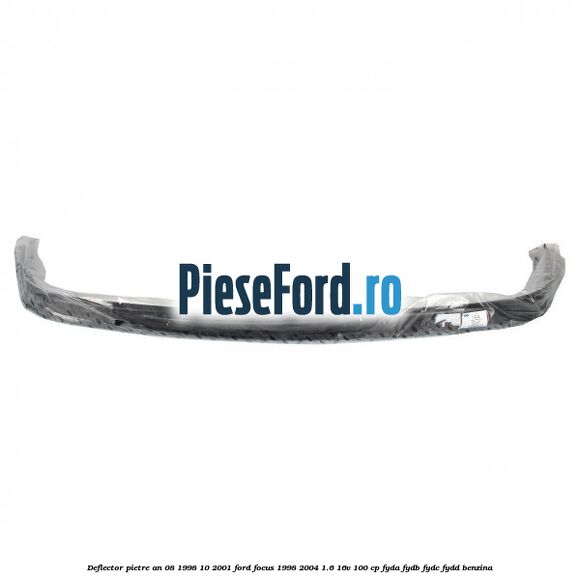 Deflector pietre an 08/1998-10/2001 Ford Focus 1998-2004 1.6 16V 100 cp FYDA, FYDB, FYDC, FYDD benzina