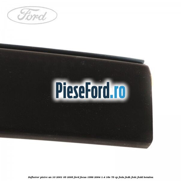 Deflector pietre an 10/2001-05/2005 Ford Focus 1998-2004 1.4 16V 75 cp Deflector pietre an 10/2001-05/2005 Ford Focus 1998-2004 1.4 16V 75 cp FXDA, FXDB, FXDC, FXDD benzina