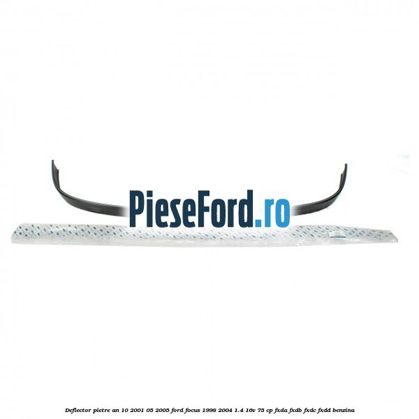 Deflector pietre an 10/2001-05/2005 Ford Focus 1998-2004 1.4 16V 75 cp Deflector pietre an 10/2001-05/2005 Ford Focus 1998-2004 1.4 16V 75 cp FXDA, FXDB, FXDC, FXDD benzina