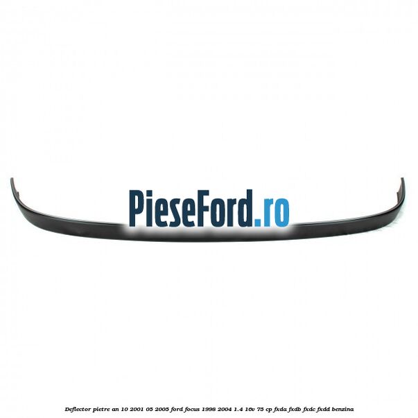 Deflector pietre an 10/2001-05/2005 Ford Focus 1998-2004 1.4 16V 75 cp Deflector pietre an 10/2001-05/2005 Ford Focus 1998-2004 1.4 16V 75 cp FXDA, FXDB, FXDC, FXDD benzina
