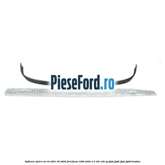 Deflector pietre an 10/2001-05/2005 Ford Focus 1998-2004 1.6 16V 100 cp FYDA, FYDB, FYDC, FYDD benzina