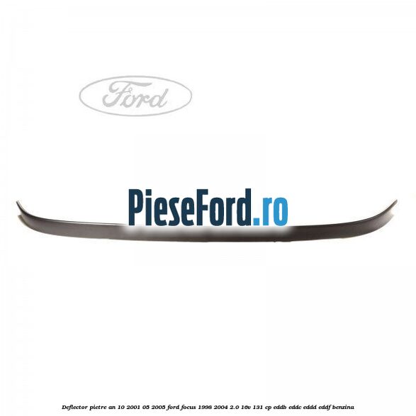 Deflector pietre an 10/2001-05/2005 Ford Focus 1998-2004 2.0 16V 131 cp EDDB, EDDC, EDDD, EDDF benzina