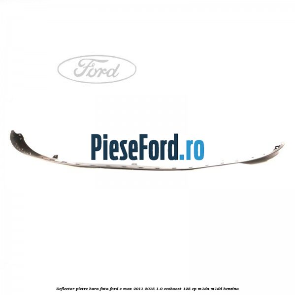 Deflector pietre bara fata Ford C-Max 2011-2015 1.0 EcoBoost 125 cp M1DA, M1DD benzina
