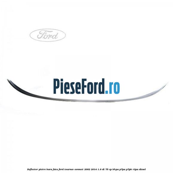 Deflector pietre bara fata Ford Tourneo Connect 2002-2014 1.8 Di 75 cp Deflector pietre bara fata Ford Tourneo Connect 2002-2014 1.8 Di 75 cp BHPA, P7PA, P7PB, R2PA diesel