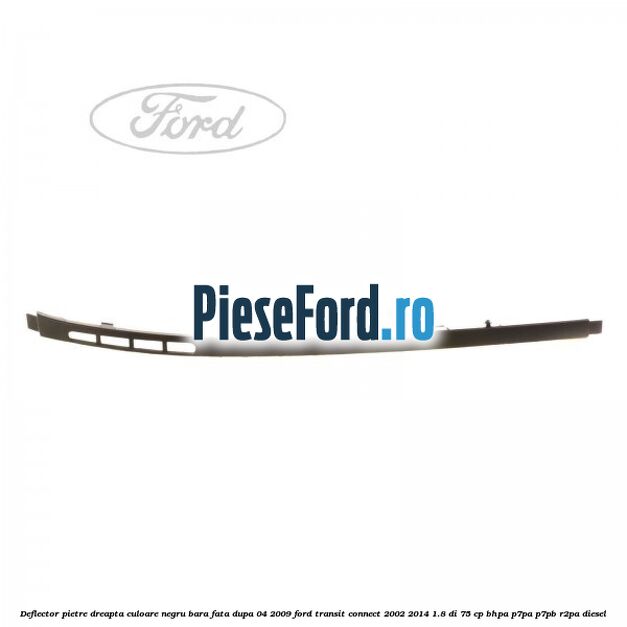 Deflector pietre dreapta culoare negru bara fata dupa 04/2009 Ford Transit Connect 2002-2014 1.8 Di 75 cp BHPA, P7PA, P7PB, R2PA diesel