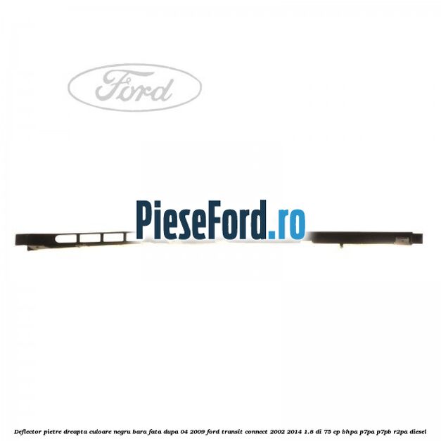 Deflector pietre dreapta culoare negru bara fata dupa 04/2009 Ford Transit Connect 2002-2014 1.8 Di 75 cp BHPA, P7PA, P7PB, R2PA diesel