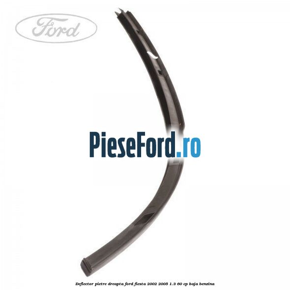 Deflector pietre, dreapta Ford Fiesta 2002-2005 1.3 60 cp BAJA benzina
