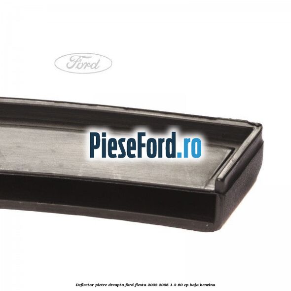 Deflector pietre, dreapta Ford Fiesta 2002-2005 1.3 60 cp BAJA benzina
