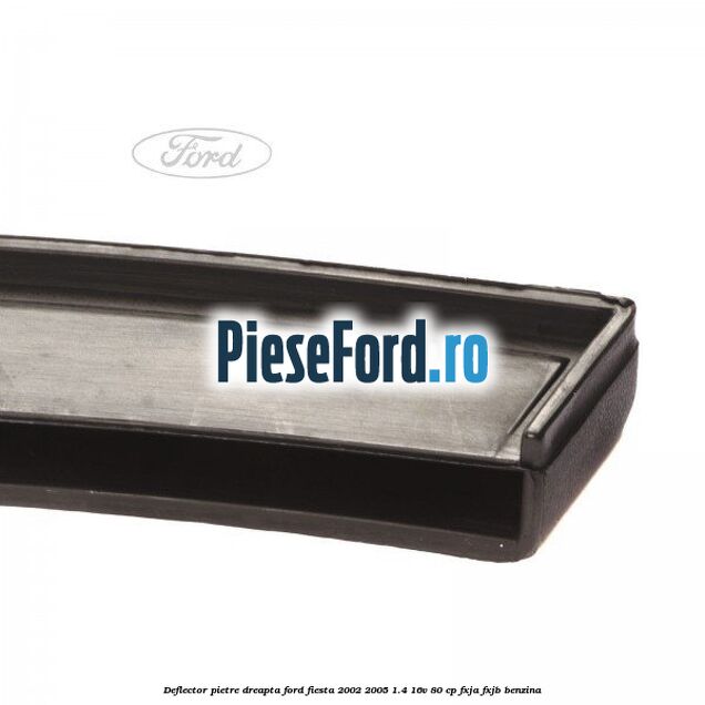 Deflector pietre, dreapta Ford Fiesta 2002-2005 1.4 16V 80 cp FXJA, FXJB benzina
