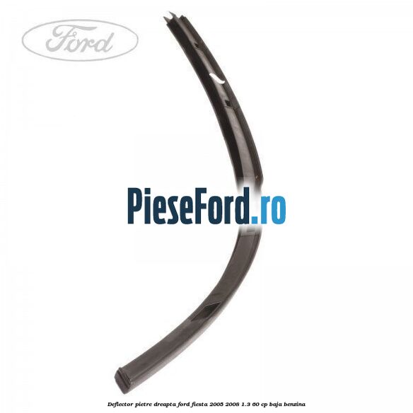 Deflector pietre, dreapta Ford Fiesta 2005-2008 1.3 60 cp BAJA benzina