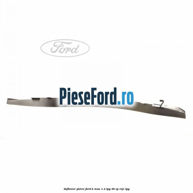 Deflector pietre Ford B-Max 1.4 LPG 90 cp RTJC LPG
